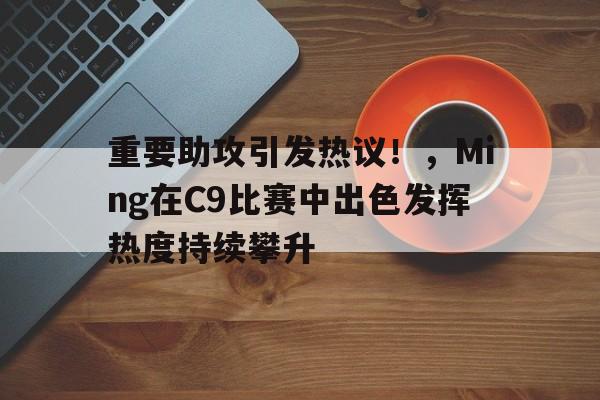  重要助攻引发热议！，Ming在C9比赛中出色发挥热度持续攀升